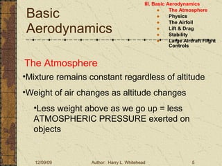 Basic Aerodynamics III. Basic Aerodynamics   The Atmosphere Physics The Airfoil Lift & Drag Stability Large Aircraft Flight Controls The Atmosphere Mixture remains constant regardless of altitude Weight of air changes as altitude changes Less weight above as we go up = less ATMOSPHERIC PRESSURE exerted on objects 