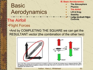 Basic Aerodynamics III. Basic Aerodynamics   The Atmosphere Physics The Airfoil Lift & Drag Stability Large Aircraft Flight Controls The Airfoil Flight Forces And by COMPLETING THE SQUARE we can get the RESULTANT vector (the combination of the other two) 
