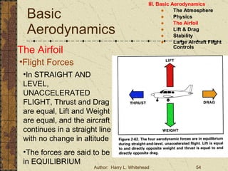 Basic Aerodynamics III. Basic Aerodynamics   The Atmosphere Physics The Airfoil Lift & Drag Stability Large Aircraft Flight Controls The Airfoil Flight Forces In STRAIGHT AND LEVEL, UNACCELERATED FLIGHT, Thrust and Drag are equal, Lift and Weight are equal, and the aircraft continues in a straight line with no change in altitude The forces are said to be in EQUILIBRIUM 