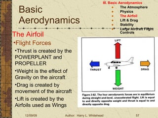 Basic Aerodynamics III. Basic Aerodynamics   The Atmosphere Physics The Airfoil Lift & Drag Stability Large Aircraft Flight Controls The Airfoil Flight Forces Thrust is created by the POWERPLANT and PROPELLER Weight is the effect of Gravity on the aircraft Drag is created by movement of the aircraft Lift is created by the Airfoils used as Wings 