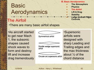 Basic Aerodynamics III. Basic Aerodynamics   The Atmosphere Physics The Airfoil Lift & Drag Stability Large Aircraft Flight Controls The Airfoil There are many basic airfoil shapes As aircraft started to get near Mach 1, the subsonic shapes caused shock waves to form and destroy lift and increase drag tremendously Supersonic airfoils were designed with sharp Leading and Trailing edges and the max thickness about ½ of the chord distance 
