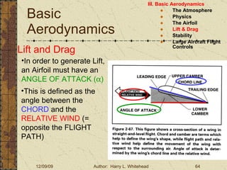 Basic Aerodynamics III. Basic Aerodynamics   The Atmosphere Physics The Airfoil Lift & Drag Stability Large Aircraft Flight Controls Lift and Drag In order to generate Lift, an Airfoil must have an  ANGLE OF ATTACK (  ) This is defined as the angle between the  CHORD  and the  RELATIVE WIND  (= opposite the FLIGHT PATH) 