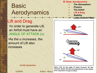 Basic Aerodynamics III. Basic Aerodynamics   The Atmosphere Physics The Airfoil Lift & Drag Stability Large Aircraft Flight Controls Lift and Drag In order to generate Lift, an Airfoil must have an  ANGLE OF ATTACK (  ) As the    increases, the amount of Lift also increases Airfoil simulation 