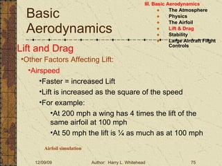 Basic Aerodynamics III. Basic Aerodynamics   The Atmosphere Physics The Airfoil Lift & Drag Stability Large Aircraft Flight Controls Lift and Drag Other Factors Affecting Lift: Airspeed Faster = increased Lift Lift is increased as the square of the speed For example: At 200 mph a wing has 4 times the lift of the same airfoil at 100 mph At 50 mph the lift is ¼ as much as at 100 mph Airfoil simulation 