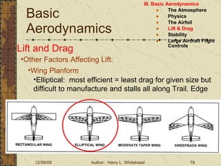 Basic Aerodynamics III. Basic Aerodynamics   The Atmosphere Physics The Airfoil Lift & Drag Stability Large Aircraft Flight Controls Lift and Drag Other Factors Affecting Lift: Wing Planform Elliptical:  most efficient = least drag for given size but difficult to manufacture and stalls all along Trail. Edge 