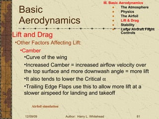 Basic Aerodynamics III. Basic Aerodynamics   The Atmosphere Physics The Airfoil Lift & Drag Stability Large Aircraft Flight Controls Lift and Drag Other Factors Affecting Lift: Camber Curve of the wing Increased Camber = increased airflow velocity over the top surface and more downwash angle = more lift It also tends to lower the Critical   Trailing Edge Flaps use this to allow more lift at a slower airspeed for landing and takeoff Airfoil simulation 
