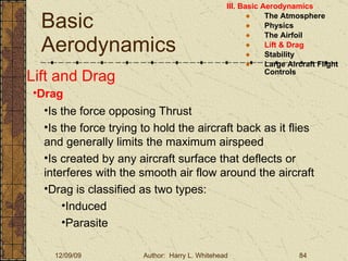 Basic Aerodynamics III. Basic Aerodynamics   The Atmosphere Physics The Airfoil Lift & Drag Stability Large Aircraft Flight Controls Lift and Drag Drag Is the force opposing Thrust Is the force trying to hold the aircraft back as it flies and generally limits the maximum airspeed Is created by any aircraft surface that deflects or interferes with the smooth air flow around the aircraft Drag is classified as two types: Induced  Parasite 