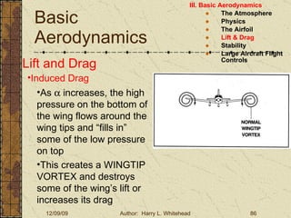 Basic Aerodynamics III. Basic Aerodynamics   The Atmosphere Physics The Airfoil Lift & Drag Stability Large Aircraft Flight Controls Lift and Drag Induced Drag As    increases, the high pressure on the bottom of the wing flows around the wing tips and “fills in” some of the low pressure on top This creates a WINGTIP VORTEX and destroys some of the wing’s lift or increases its drag 