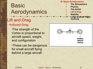 Basic Aerodynamics III. Basic Aerodynamics   The Atmosphere Physics The Airfoil Lift & Drag Stability Large Aircraft Flight Controls Lift and Drag Induced Drag These can be dangerous for small aircraft flying behind a large aircraft The strength of the Vortex is proportional to aircraft speed, weight, and configuration 