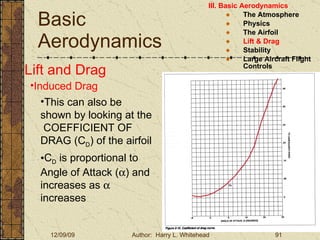 Basic Aerodynamics III. Basic Aerodynamics   The Atmosphere Physics The Airfoil Lift & Drag Stability Large Aircraft Flight Controls Lift and Drag Induced Drag This can also be shown by looking at the  COEFFICIENT OF DRAG (C D ) of the airfoil C D  is proportional to Angle of Attack (  ) and increases as    increases 