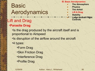 Basic Aerodynamics III. Basic Aerodynamics   The Atmosphere Physics The Airfoil Lift & Drag Stability Large Aircraft Flight Controls Lift and Drag Parasite Drag Is the drag produced by the aircraft itself and is proportional to Airspeed Is disruption of the airflow around the aircraft 4 types: Form Drag Skin Friction Drag Interference Drag Profile Drag 