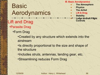Basic Aerodynamics III. Basic Aerodynamics   The Atmosphere Physics The Airfoil Lift & Drag Stability Large Aircraft Flight Controls Lift and Drag Parasite Drag Form Drag Created by any structure which extends into the airstream Is directly proportional to the size and shape of the structure Includes struts, antennas, landing gear, etc. Streamlining reduces Form Drag 