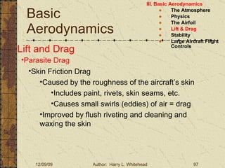 Basic Aerodynamics III. Basic Aerodynamics   The Atmosphere Physics The Airfoil Lift & Drag Stability Large Aircraft Flight Controls Lift and Drag Parasite Drag Skin Friction Drag Caused by the roughness of the aircraft’s skin Includes paint, rivets, skin seams, etc. Causes small swirls (eddies) of air = drag Improved by flush riveting and cleaning and waxing the skin 