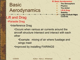 Basic Aerodynamics III. Basic Aerodynamics   The Atmosphere Physics The Airfoil Lift & Drag Stability Large Aircraft Flight Controls Lift and Drag Parasite Drag Interference Drag Occurs when various air currents around the aircraft structure intersect and interact with each other Example:  mixing of air where fuselage and wings meet Improved by installing FAIRINGS 
