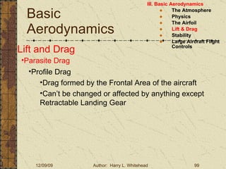 Basic Aerodynamics III. Basic Aerodynamics   The Atmosphere Physics The Airfoil Lift & Drag Stability Large Aircraft Flight Controls Lift and Drag Parasite Drag Profile Drag Drag formed by the Frontal Area of the aircraft Can’t be changed or affected by anything except Retractable Landing Gear 