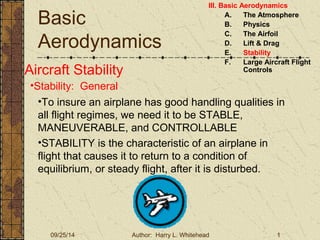 Basic 
Aerodynamics 
III. Basic Aerodynamics 
A. The Atmosphere 
B. Physics 
C. The Airfoil 
D. Lift & Drag 
E. Stability 
F. Large Aircraft Flight 
Aircraft Stability Controls 
•Stability: General 
•To insure an airplane has good handling qualities in 
all flight regimes, we need it to be STABLE, 
MANEUVERABLE, and CONTROLLABLE 
•STABILITY is the characteristic of an airplane in 
flight that causes it to return to a condition of 
equilibrium, or steady flight, after it is disturbed. 
09/25/14 Author: Harry L. Whitehead 1 
 