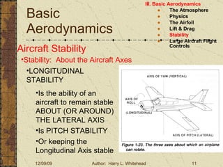 Basic Aerodynamics III. Basic Aerodynamics   The Atmosphere Physics The Airfoil Lift & Drag Stability Large Aircraft Flight Controls Aircraft Stability Stability:  About the Aircraft Axes LONGITUDINAL STABILITY Is the ability of an aircraft to remain stable ABOUT (OR AROUND) THE LATERAL AXIS Is PITCH STABILITY Or keeping the Longitudinal Axis stable 