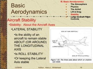 Basic Aerodynamics III. Basic Aerodynamics   The Atmosphere Physics The Airfoil Lift & Drag Stability Large Aircraft Flight Controls Aircraft Stability Stability:  About the Aircraft Axes LATERAL STABILITY Is the ability of an aircraft to remain stable ABOUT (OR AROUND) THE LONGITUDINAL AXIS Is ROLL STABILITY Or keeping the Lateral Axis stable 