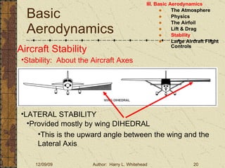 Basic Aerodynamics III. Basic Aerodynamics   The Atmosphere Physics The Airfoil Lift & Drag Stability Large Aircraft Flight Controls Aircraft Stability Stability:  About the Aircraft Axes LATERAL STABILITY Provided mostly by wing DIHEDRAL This is the upward angle between the wing and the Lateral Axis 