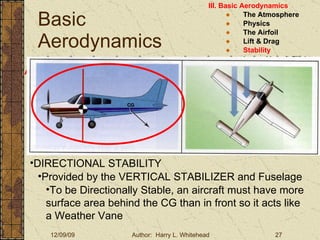Basic Aerodynamics III. Basic Aerodynamics   The Atmosphere Physics The Airfoil Lift & Drag Stability Large Aircraft Flight Controls Aircraft Stability Stability:  About the Aircraft Axes DIRECTIONAL STABILITY Provided by the VERTICAL STABILIZER and Fuselage To be Directionally Stable, an aircraft must have more surface area behind the CG than in front so it acts like a Weather Vane 