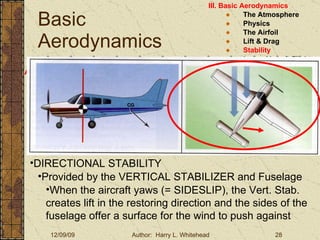 Basic Aerodynamics III. Basic Aerodynamics   The Atmosphere Physics The Airfoil Lift & Drag Stability Large Aircraft Flight Controls Aircraft Stability Stability:  About the Aircraft Axes DIRECTIONAL STABILITY Provided by the VERTICAL STABILIZER and Fuselage When the aircraft yaws (= SIDESLIP), the Vert. Stab. creates lift in the restoring direction and the sides of the fuselage offer a surface for the wind to push against 
