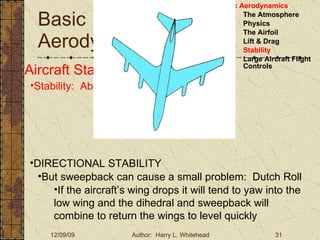 Basic Aerodynamics III. Basic Aerodynamics   The Atmosphere Physics The Airfoil Lift & Drag Stability Large Aircraft Flight Controls Aircraft Stability Stability:  About the Aircraft Axes DIRECTIONAL STABILITY But sweepback can cause a small problem:  Dutch Roll If the aircraft’s wing drops it will tend to yaw into the low wing and the dihedral and sweepback will combine to return the wings to level quickly 