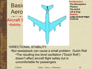 Basic Aerodynamics III. Basic Aerodynamics   The Atmosphere Physics The Airfoil Lift & Drag Stability Large Aircraft Flight Controls Aircraft Stability Stability:  About the Aircraft Axes DIRECTIONAL STABILITY But sweepback can cause a small problem:  Dutch Roll The resulting low level oscillation (“Dutch Roll”) doesn’t affect aircraft flight safety but is uncomfortable for passengers 