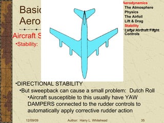 Basic Aerodynamics III. Basic Aerodynamics   The Atmosphere Physics The Airfoil Lift & Drag Stability Large Aircraft Flight Controls Aircraft Stability Stability:  About the Aircraft Axes DIRECTIONAL STABILITY But sweepback can cause a small problem:  Dutch Roll Aircraft susceptible to this usually have YAW DAMPERS connected to the rudder controls to automatically apply corrective rudder action 