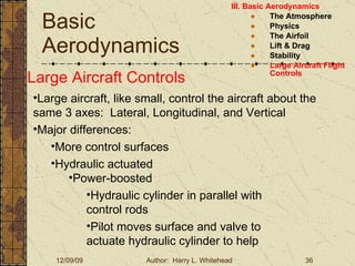 Basic Aerodynamics III. Basic Aerodynamics   The Atmosphere Physics The Airfoil Lift & Drag Stability Large Aircraft Flight Controls Large Aircraft Controls Large aircraft, like small, control the aircraft about the same 3 axes:  Lateral, Longitudinal, and Vertical Major differences: More control surfaces  Hydraulic actuated Power-boosted Hydraulic cylinder in parallel with control rods Pilot moves surface and valve to actuate hydraulic cylinder to help 
