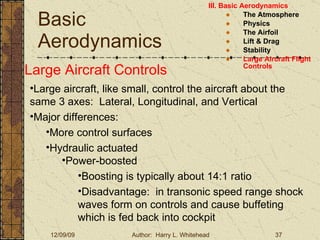 Basic Aerodynamics III. Basic Aerodynamics   The Atmosphere Physics The Airfoil Lift & Drag Stability Large Aircraft Flight Controls Large Aircraft Controls Large aircraft, like small, control the aircraft about the same 3 axes:  Lateral, Longitudinal, and Vertical Major differences: More control surfaces  Hydraulic actuated Power-boosted Boosting is typically about 14:1 ratio Disadvantage:  in transonic speed range shock waves form on controls and cause buffeting which is fed back into cockpit 