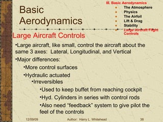 Basic Aerodynamics III. Basic Aerodynamics   The Atmosphere Physics The Airfoil Lift & Drag Stability Large Aircraft Flight Controls Large Aircraft Controls Large aircraft, like small, control the aircraft about the same 3 axes:  Lateral, Longitudinal, and Vertical Major differences: More control surfaces  Hydraulic actuated Irreversibles Used to keep buffet from reaching cockpit Hyd. Cylinders in series with control rods Also need “feedback” system to give pilot the feel of the controls 