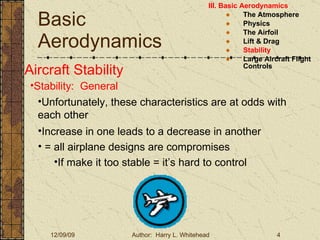 Basic Aerodynamics III. Basic Aerodynamics   The Atmosphere Physics The Airfoil Lift & Drag Stability Large Aircraft Flight Controls Aircraft Stability Stability:  General Unfortunately, these characteristics are at odds with each other Increase in one leads to a decrease in another = all airplane designs are compromises If make it too stable = it’s hard to control  