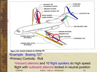 Basic Aerodynamics III. Basic Aerodynamics   The Atmosphere Physics The Airfoil Lift & Drag Stability Large Aircraft Flight Controls Large Aircraft Controls Example:  Boeing 727 Primary Controls:  Roll Inboard ailerons  and 10  flight spoilers  do high speed flight with  outboard ailerons  locked in neutral position 
