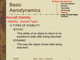 Basic Aerodynamics III. Basic Aerodynamics   The Atmosphere Physics The Airfoil Lift & Drag Stability Large Aircraft Flight Controls Aircraft Stability Stability:  General Types 2 TYPES OF STABILITY STATIC The ability of an object to return to its equilibrium state after being disturbed DYNAMIC The way the object moves after being disturbed 