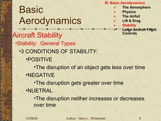 Basic Aerodynamics III. Basic Aerodynamics   The Atmosphere Physics The Airfoil Lift & Drag Stability Large Aircraft Flight Controls Aircraft Stability Stability:  General Types 3 CONDITIONS OF STABILITY: POSITIVE The disruption of an object gets less over time NEGATIVE  The disruption gets greater over time NUETRAL The disruption neither increases or decreases over time 
