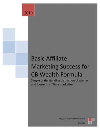 2010




   Basic Affiliate
   Marketing Success for
   CB Wealth Formula
   Simple understanding distinction of winner
   and looser in affiliate marketing




                       http://www.cbwealthformula.co.cc

                                              1/1/2010
 