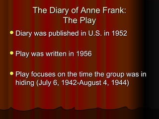 The Diary of Anne Frank:
              The Play
 Diary was published in U.S. in 1952


 Play was written in 1956


 Play focuses on the time the group was in
 hiding (July 6, 1942-August 4, 1944)
 
