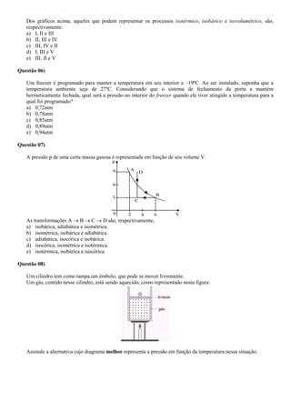 Dos gráficos acima, aqueles que podem representar os processos isotérmico, isobárico e isovolumétrico, são,
respectivamente:
a) I, II e III
b) II, III e IV
c) III, IV e II
d) I, III e V
e) III, II e V
Questão 06)
Um freezer é programado para manter a temperatura em seu interior a –19ºC. Ao ser instalado, suponha que a
temperatura ambiente seja de 27ºC. Considerando que o sistema de fechamento da porta a mantém
hermeticamente fechada, qual será a pressão no interior do freezer quando ele tiver atingido a temperatura para a
qual foi programado?
a) 0,72atm
b) 0,78atm
c) 0,85atm
d) 0,89atm
e) 0,94atm
Questão 07)
A pressão p de uma certa massa gasosa é representada em função de seu volume V.
p
9
6
3
0 2 4 6 V
C
B
D
A
As transformações A  B  C  D são, respectivamente,
a) isobárica, adiabática e isométrica.
b) isométrica, isobárica e adiabática.
c) adiabática, isocórica e isobárica.
d) isocórica, isométrica e isotérmica.
e) isotérmica, isobárica e isocórica.
Questão 08)
Um cilindro tem como tampa um êmbolo, que pode se mover livremente.
Um gás, contido nesse cilindro, está sendo aquecido, como representado nesta figura:
Assinale a alternativa cujo diagrama melhor representa a pressão em função da temperatura nessa situação.
 