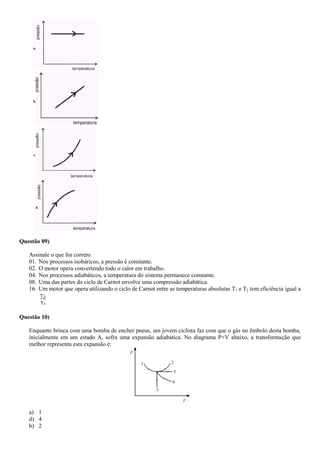 a.
b.
c.
d.
Questão 09)
Assinale o que for correto.
01. Nos processos isobáricos, a pressão é constante.
02. O motor opera convertendo todo o calor em trabalho.
04. Nos processos adiabáticos, a temperatura do sistema permanece constante.
08. Uma das partes do ciclo de Carnot envolve uma compressão adiabática.
16. Um motor que opera utilizando o ciclo de Carnot entre as temperaturas absolutas T1 e T2 tem eficiência igual a
T
T
1
2
Questão 10)
Enquanto brinca com uma bomba de encher pneus, um jovem ciclista faz com que o gás no êmbolo desta bomba,
inicialmente em um estado A, sofra uma expansão adiabática. No diagrama P×V abaixo, a transformação que
melhor representa esta expansão é:
a) 1
d) 4
b) 2
 