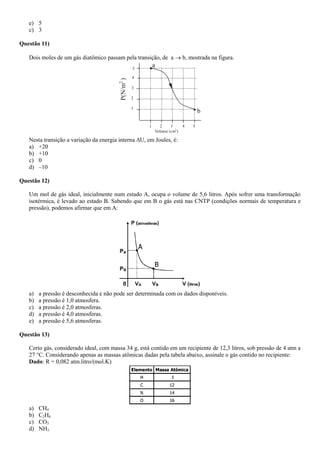 e) 5
c) 3
Questão 11)
Dois moles de um gás diatômico passam pela transição, de a  b, mostrada na figura.
b
5
4
3
2
1
1 2 3 4 5
Volume (cm3
)
P(N/m2
)
a
Nesta transição a variação da energia interna U, em Joules, é:
a) +20
b) +10
c) 0
d) –10
Questão 12)
Um mol de gás ideal, inicialmente num estado A, ocupa o volume de 5,6 litros. Após sofrer uma transformação
isotérmica, é levado ao estado B. Sabendo que em B o gás está nas CNTP (condições normais de temperatura e
pressão), podemos afirmar que em A:
a) a pressão é desconhecida e não pode ser determinada com os dados disponíveis.
b) a pressão é 1,0 atmosfera.
c) a pressão é 2,0 atmosferas.
d) a pressão é 4,0 atmosferas.
e) a pressão é 5,6 atmosferas.
Questão 13)
Certo gás, considerado ideal, com massa 34 g, está contido em um recipiente de 12,3 litros, sob pressão de 4 atm a
27 °C. Considerando apenas as massas atômicas dadas pela tabela abaixo, assinale o gás contido no recipiente:
Dado: R = 0,082 atm.litro/(mol.K)
a) CH4
b) C2H6
c) CO3
d) NH3
 
