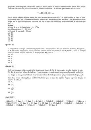projetados para mergulhar, eram feitos com dois discos planos de acrílico hermeticamente presos pelas bordas
com uma fina e flexível película de borracha, de modo que 50 cm3 de ar ficam aprisionados em cada óculo.
Se no resgate o rapaz precisou manter seu rosto em uma profundidade de 2,5 m, relativamente ao nível da água,
levando em conta que a borracha não oferece resistência à pressão provocada pela água e que a quantidade de ar
retido não se altera no mergulho, o volume que o ar ocupará em cada óculo, na profundidade do mergulho, em
cm3
, é:
Dados:
pressão do ar ao nível da piscina = 1 × 105
Pa
densidade da água = 1 × 103
kg/m3
aceleração da gravidade = 10 m/s2
a) 25.
b) 30.
c) 35.
d) 40.
e) 45.
Questão 19)
A temperatura de um gás é diretamente proporcional à energia cinética das suas partículas. Portanto, dois gases A
e B, na mesma temperatura, cujas partículas tenham massas na proporção de mA/mB=4/1, terão as energias
cinéticas médias das suas partículas na proporção EcA/EcB igual a
a) 1/4
b) 1/2
c) 1
d) 2
e) 4
Questão 20)
Gabriela segura um balão com gás hélio durante uma viagem do Rio de Janeiro até o pico das Agulhas Negras.
No Rio de Janeiro, o volume do balão era V0, e o gás estava à pressão p0 e à temperatura T0, medida em Kelvin.
Ao chegar ao pico, porém, Gabriela observa que o volume do balão passa a ser oV
5
6
e temperatura do gás, oT
10
9
.
Com base nessas informações, é CORRETO afirmar que, no pico das Agulhas Negras, a pressão do gás, no
interior do balão, é:
a) Po
b) oP
4
3
c) oP
10
9
d) oP
6
5
GABARITO:
1) Gab: D ; 2) Gab: E ; 3) Gab: C ; 4) Gab: C ; 5) Gab: C ; 6) Gab: C ; 7) Gab: E ; 8) Gab: A ;
9) Gab: CEECE ; 10) Gab: D ; 11) Gab: C ; 12) Gab: D ; 13) Gab: D ; 14) Gab: C ; 15) Gab: E ;
16) Gab: B ; 17) Gab:E ; 18) Gab: D ; 19) Gab: C ; 20) Gab: B
 