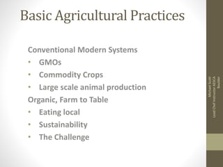Basic Agricultural Practices 
Conventional Modern Systems 
• GMOs 
• Commodity Crops 
• Large scale animal production 
Organic, Farm to Table 
• Eating local 
• Sustainability 
• The Challenge 
Michael Scott 
Lead Chef Instructor AESCA 
Boulder 
 