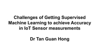 Challenges of Getting Supervised
Machine Learning to achieve Accuracy
in IoT Sensor measurements
Dr Tan Guan Hong
 