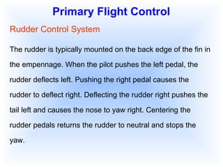Primary Flight Control Rudder Control System The rudder is typically mounted on the back edge of the fin in the empennage. When the pilot pushes the left pedal, the rudder deflects left. Pushing the right pedal causes the rudder to deflect right. Deflecting the rudder right pushes the tail left and causes the nose to yaw right. Centering the rudder pedals returns the rudder to neutral and stops the yaw. 