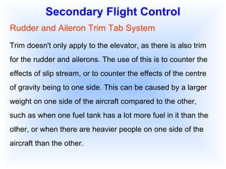 Secondary Flight Control Rudder and Aileron Trim Tab System Trim doesn't only apply to the elevator, as there is also trim for the rudder and ailerons. The use of this is to counter the effects of slip stream, or to counter the effects of the centre of gravity being to one side. This can be caused by a larger weight on one side of the aircraft compared to the other, such as when one fuel tank has a lot more fuel in it than the other, or when there are heavier people on one side of the aircraft than the other. 
