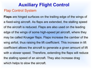 Auxiliary Flight Control Flap Control System Flaps  are hinged surfaces on the trailing edge of the wings of a fixed-wing aircraft. As flaps are extended, the stalling speed of the aircraft is reduced. Flaps are also used on the leading edge of the wings of some high-speed jet aircraft, where they may be called Krueger flaps. Flaps increase the camber of the wing airfoil, thus raising the lift coefficient. This increase in lift coefficient allows the aircraft to generate a given amount of lift with a slower speed. Therefore, extending the flaps will reduce the stalling speed of an aircraft. They also increase drag which helps to slow the aircraft.  