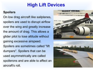 Spoilers On low drag aircraft like sailplanes, spoilers are used to disrupt airflow over the wing and greatly increase the amount of drag. This allows a glider pilot to lose altitude without gaining excessive airspeed. Spoilers are sometimes called "lift dumpers". Spoilers that can be used asymmetrically are called spoilerons and are able to affect an aircraft's roll. High Lift Devices 