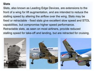 Slats Slats, also known as Leading Edge Devices, are extensions to the front of a wing for lift augmentation, and are intended to reduce the stalling speed by altering the airflow over the wing. Slats may be fixed or retractable - fixed slats give excellent slow speed and STOL capabilities, but compromise higher speed performance. Retractable slats, as seen on most airliners, provide reduced stalling speed for take-off and landing, but are retracted for cruising. 