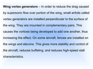 Wing vortex generators  – In order to reduce the drag caused by supersonic flow over portion of the wing, small airfoils called vortex generators are installed perpendicular to the surface of the wing. They are mounted in complementary pairs. This causes the vortices being developed to add one another, thus increasing the effect. On some aircraft, fences are installed on the wings and elevons. This gives more stability and control of the aircraft, reduces buffeting, and reduces high-speed stall characteristics. 