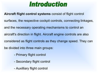 Introduction Aircraft flight control systems  consist of flight control surfaces, the respective cockpit controls, connecting linkages, and the necessary operating mechanisms to control an aircraft's direction in flight. Aircraft engine controls are also considered as flight controls as they change speed. They can be divided into three main groups: -  Primary flight control -  Secondary flight control -  Auxilliary flight control   